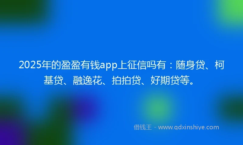 2025年的盈盈有钱app上征信吗有：随身贷、柯基贷、融逸花、拍拍贷、好期贷等。