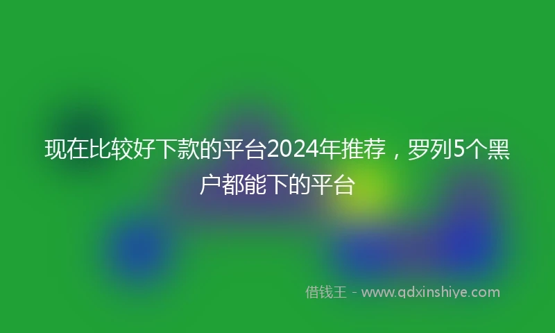 现在比较好下款的平台2024年推荐，罗列5个黑户都能下的平台