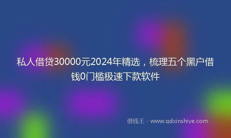 私人借贷30000元2024年精选，梳理五个黑户借钱0门槛极速下款软件