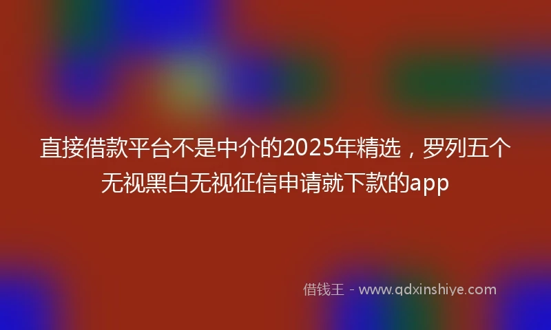 直接借款平台不是中介的2025年精选，罗列五个无视黑白无视征信申请就下款的app