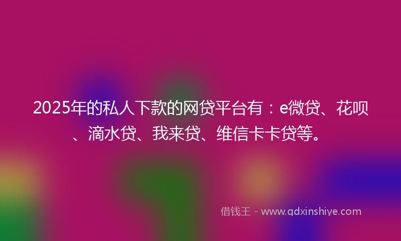 2025年的私人下款的网贷平台有：e微贷、花呗、滴水贷、我来贷、维信卡卡贷等。