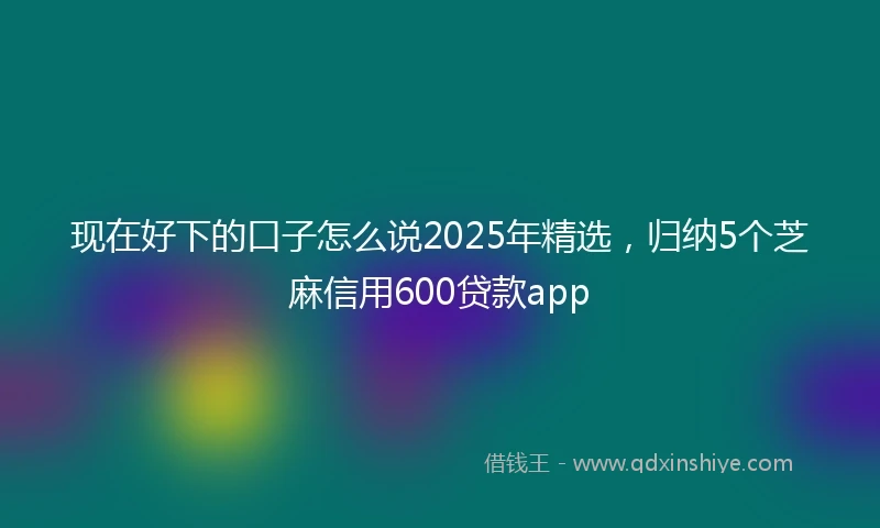 现在好下的口子怎么说2025年精选，归纳5个芝麻信用600贷款app