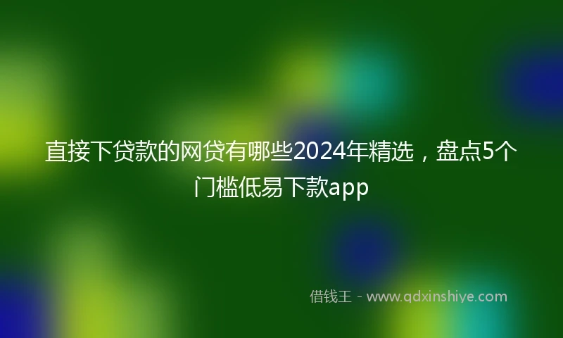 直接下贷款的网贷有哪些2024年精选，盘点5个门槛低易下款app