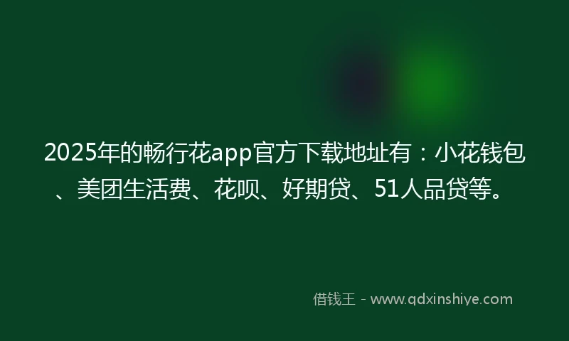 2025年的畅行花app官方下载地址有：小花钱包、美团生活费、花呗、好期贷、51人品贷等。