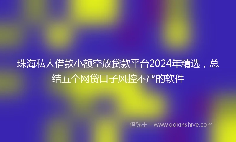 珠海私人借款小额空放贷款平台2024年精选，总结五个网贷口子风控不严的软件