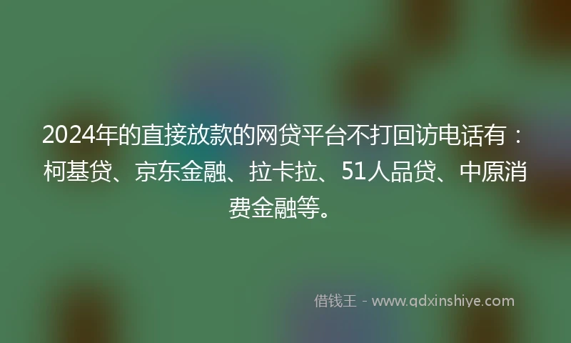 2024年的直接放款的网贷平台不打回访电话有：柯基贷、京东金融、拉卡拉、51人品贷、中原消费金融等。