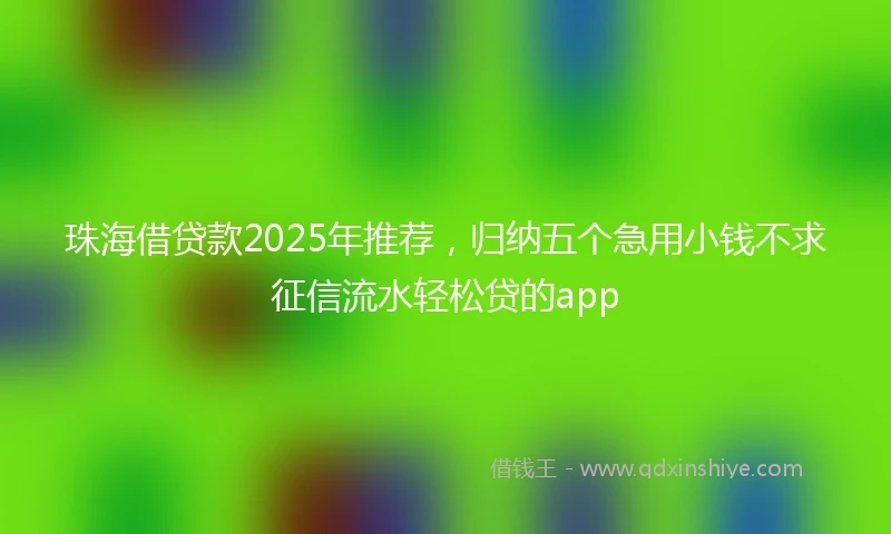 珠海借贷款2025年推荐，归纳五个急用小钱不求征信流水轻松贷的app
