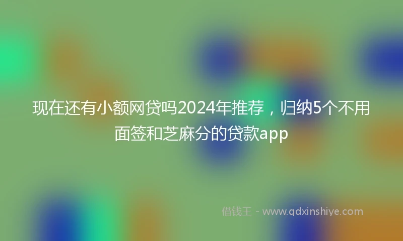 现在还有小额网贷吗2024年推荐，归纳5个不用面签和芝麻分的贷款app