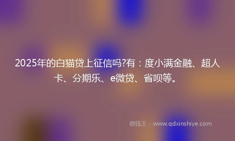 2025年的白猫贷上征信吗?有：度小满金融、超人卡、分期乐、e微贷、省呗等。