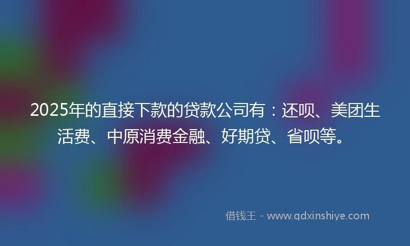 2025年的直接下款的贷款公司有：还呗、美团生活费、中原消费金融、好期贷、省呗等。