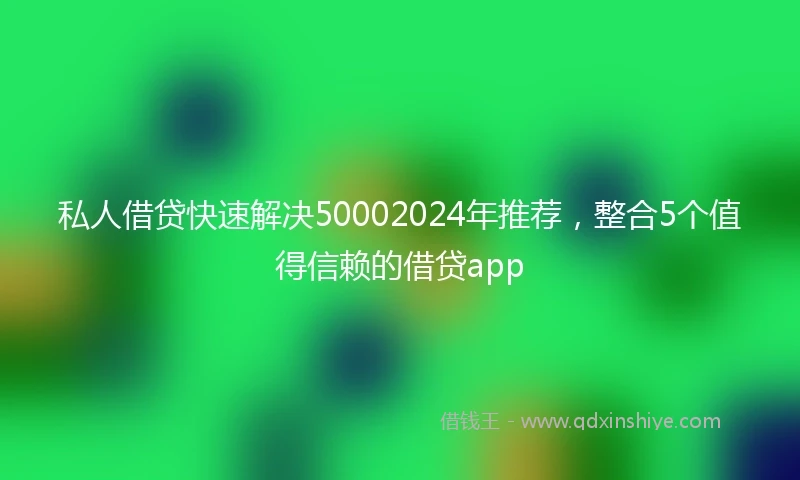 私人借贷快速解决50002024年推荐，整合5个值得信赖的借贷app