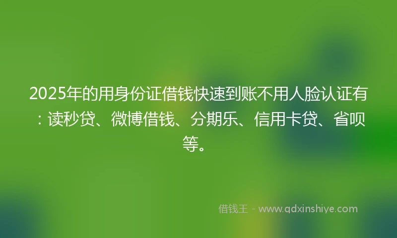 2025年的用身份证借钱快速到账不用人脸认证有：读秒贷、微博借钱、分期乐、信用卡贷、省呗等。