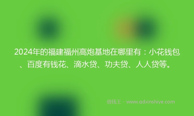 2024年的福建福州高炮基地在哪里有：小花钱包、百度有钱花、滴水贷、功夫贷、人人贷等。