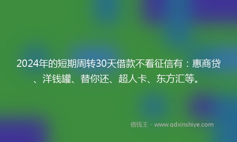 2024年的短期周转30天借款不看征信有：惠商贷、洋钱罐、替你还、超人卡、东方汇等。