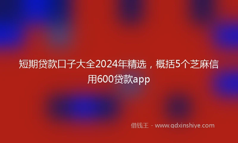 短期贷款口子大全2024年精选，概括5个芝麻信用600贷款app
