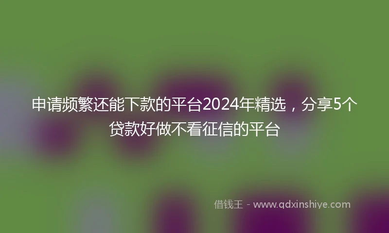 申请频繁还能下款的平台2024年精选，分享5个贷款好做不看征信的平台