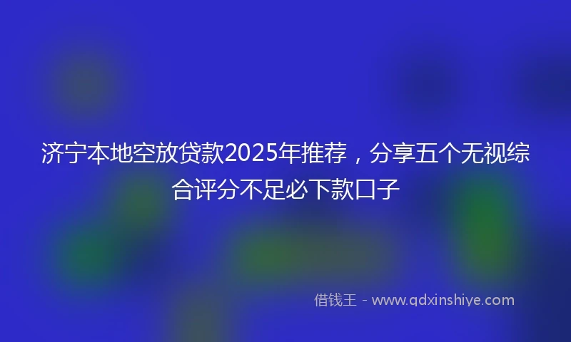 济宁本地空放贷款2025年推荐，分享五个无视综合评分不足必下款口子