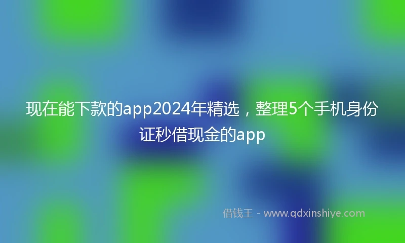 现在能下款的app2024年精选，整理5个手机身份证秒借现金的app