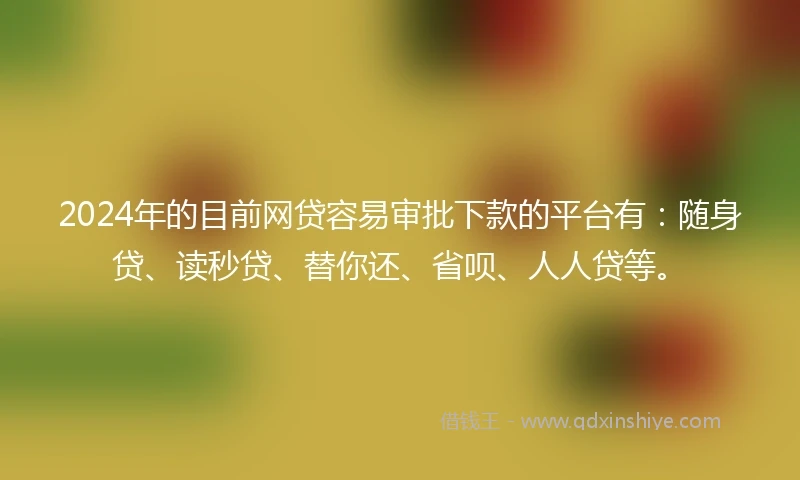 2024年的目前网贷容易审批下款的平台有：随身贷、读秒贷、替你还、省呗、人人贷等。