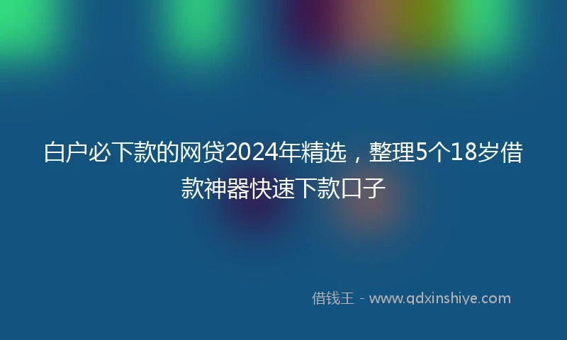 白户必下款的网贷2024年精选，整理5个18岁借款神器快速下款口子