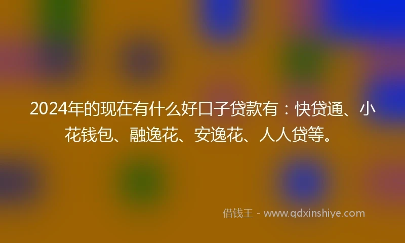 2024年的现在有什么好口子贷款有：快贷通、小花钱包、融逸花、安逸花、人人贷等。