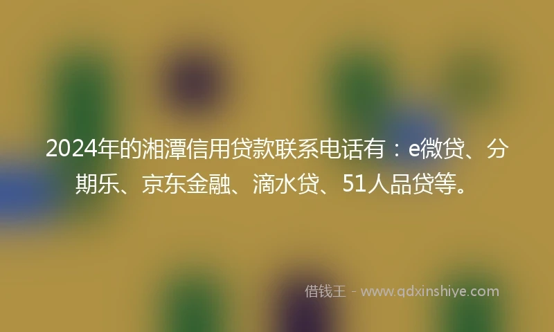 2024年的湘潭信用贷款联系电话有：e微贷、分期乐、京东金融、滴水贷、51人品贷等。