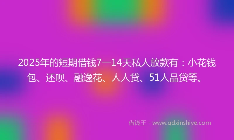2025年的短期借钱7一14天私人放款有：小花钱包、还呗、融逸花、人人贷、51人品贷等。