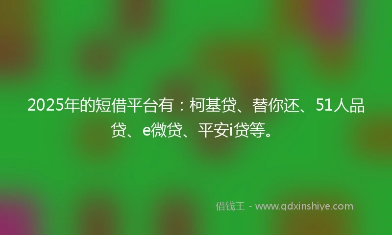 2025年的短借平台有：柯基贷、替你还、51人品贷、e微贷、平安i贷等。