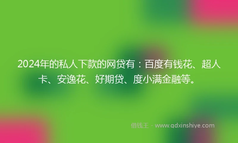 2024年的私人下款的网贷有：百度有钱花、超人卡、安逸花、好期贷、度小满金融等。