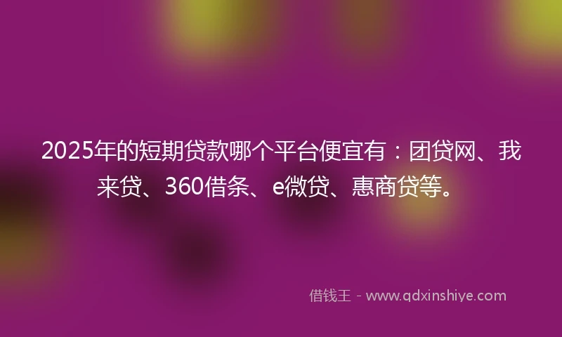 2025年的短期贷款哪个平台便宜有：团贷网、我来贷、360借条、e微贷、惠商贷等。