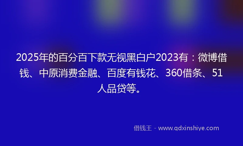 2025年的百分百下款无视黑白户2023有：微博借钱、中原消费金融、百度有钱花、360借条、51人品贷等。