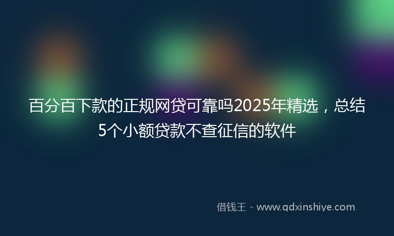 百分百下款的正规网贷可靠吗2025年精选，总结5个小额贷款不查征信的软件