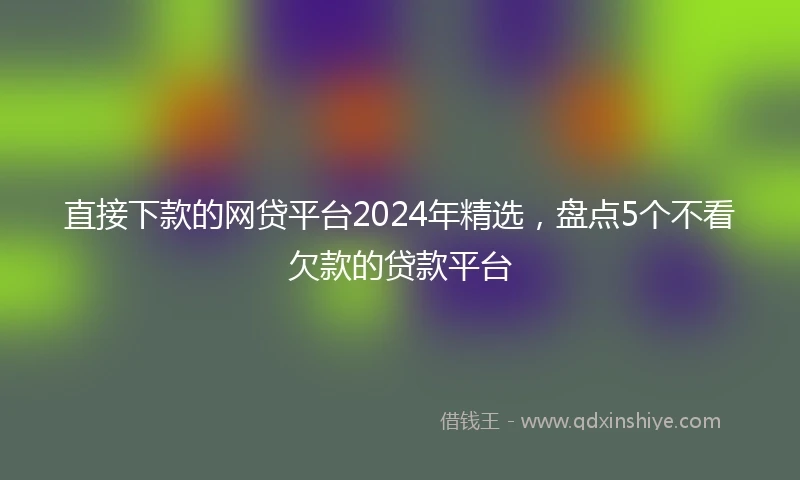 直接下款的网贷平台2024年精选，盘点5个不看欠款的贷款平台