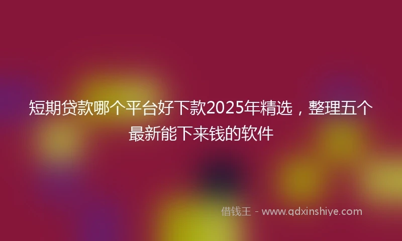 短期贷款哪个平台好下款2025年精选，整理五个最新能下来钱的软件