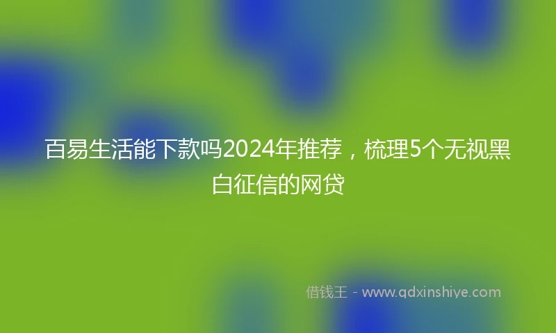 百易生活能下款吗2024年推荐，梳理5个无视黑白征信的网贷