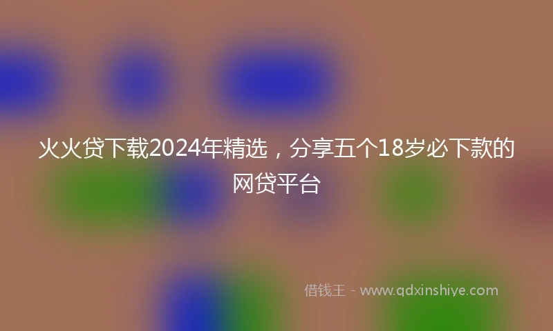 火火贷下载2024年精选，分享五个18岁必下款的网贷平台