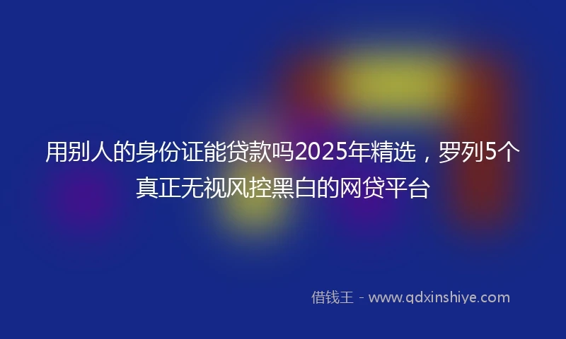 用别人的身份证能贷款吗2025年精选，罗列5个真正无视风控黑白的网贷平台