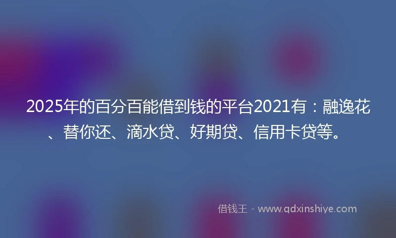 2025年的百分百能借到钱的平台2021有：融逸花、替你还、滴水贷、好期贷、信用卡贷等。