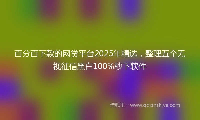 百分百下款的网贷平台2025年精选，整理五个无视征信黑白100%秒下软件