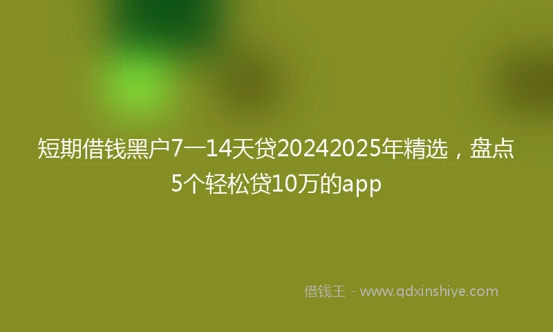 短期借钱黑户7一14天贷20242025年精选，盘点5个轻松贷10万的app