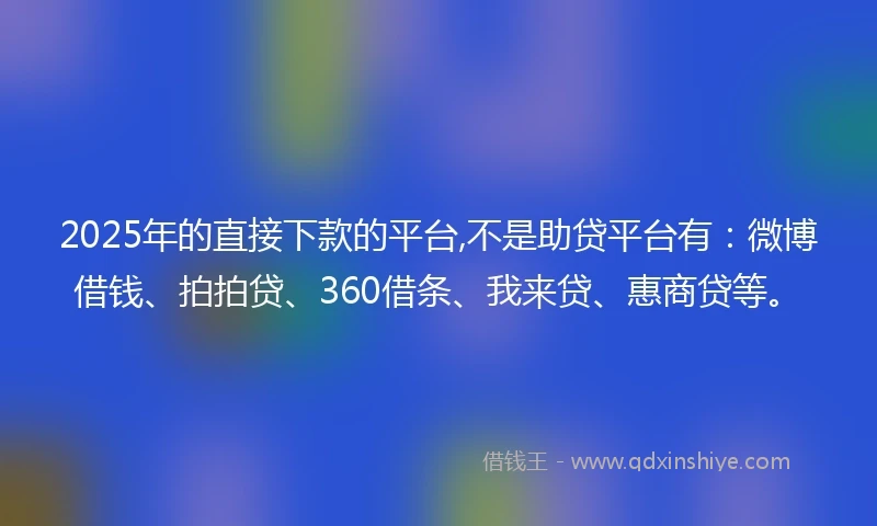2025年的直接下款的平台,不是助贷平台有：微博借钱、拍拍贷、360借条、我来贷、惠商贷等。
