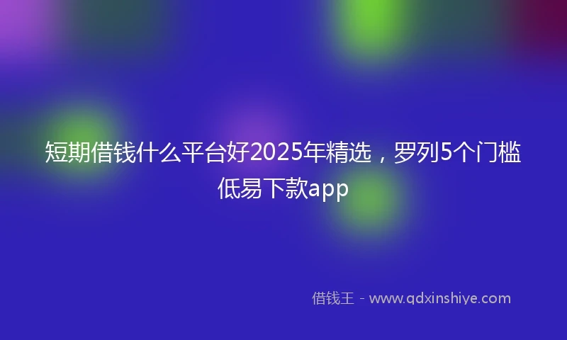 短期借钱什么平台好2025年精选，罗列5个门槛低易下款app