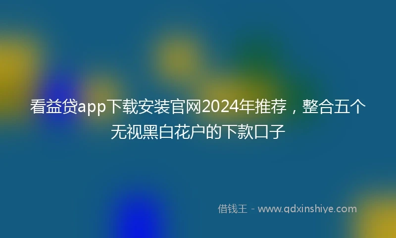 看益贷app下载安装官网2024年推荐，整合五个无视黑白花户的下款口子