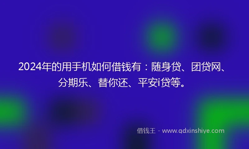 2024年的用手机如何借钱有：随身贷、团贷网、分期乐、替你还、平安i贷等。