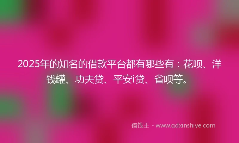 2025年的知名的借款平台都有哪些有：花呗、洋钱罐、功夫贷、平安i贷、省呗等。