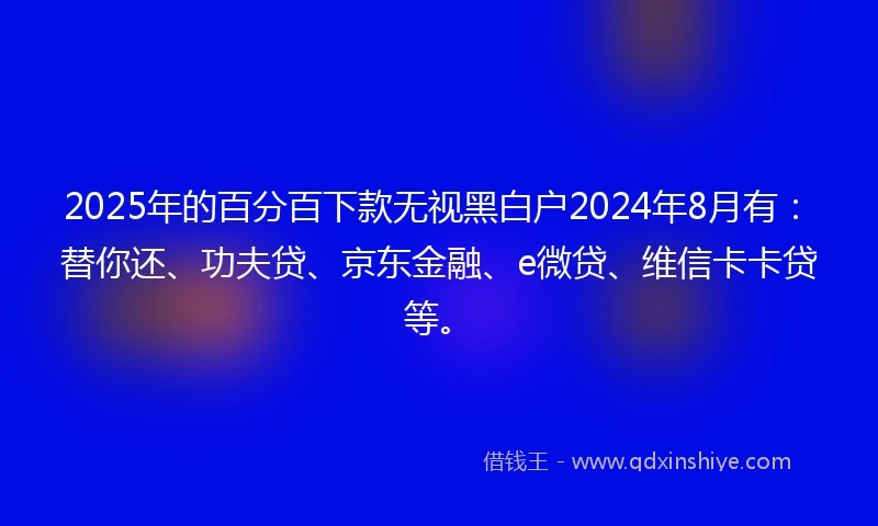2025年的百分百下款无视黑白户2024年8月有：替你还、功夫贷、京东金融、e微贷、维信卡卡贷等。