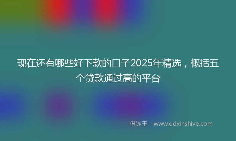 现在还有哪些好下款的口子2025年精选，概括五个贷款通过高的平台