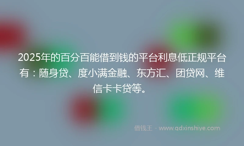 2025年的百分百能借到钱的平台利息低正规平台有：随身贷、度小满金融、东方汇、团贷网、维信卡卡贷等。