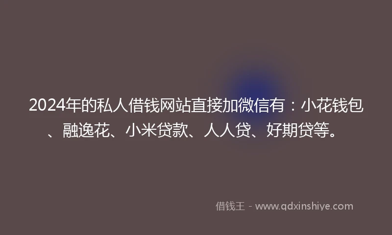 2024年的私人借钱网站直接加微信有：小花钱包、融逸花、小米贷款、人人贷、好期贷等。