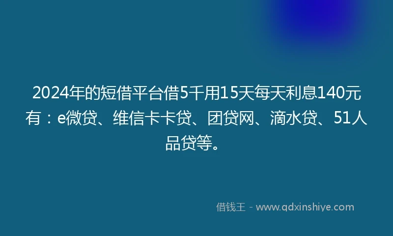 2024年的短借平台借5千用15天每天利息140元有：e微贷、维信卡卡贷、团贷网、滴水贷、51人品贷等。
